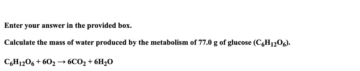 Enter your answer in the provided box.
Calculate the mass of water produced by the metabolism of 77.0 g of glucose (C6H12O6).
C6H12O6 + 602 → 6CO₂ + 6H₂O