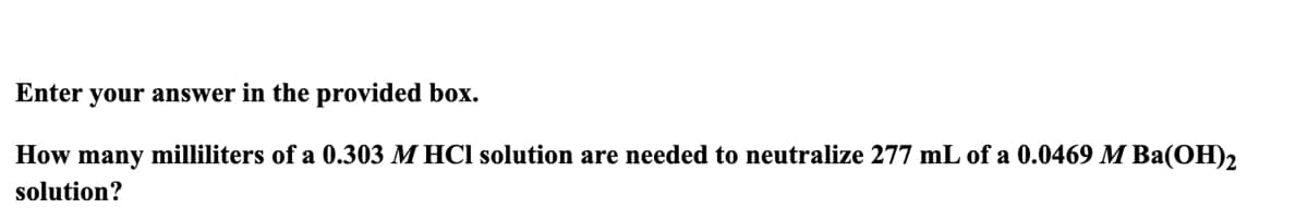 your answer in the provided box.
How many milliliters of a 0.303 M HCl solution are needed to neutralize 277 mL of a 0.0469 M Ba(OH)2
solution?
Enter