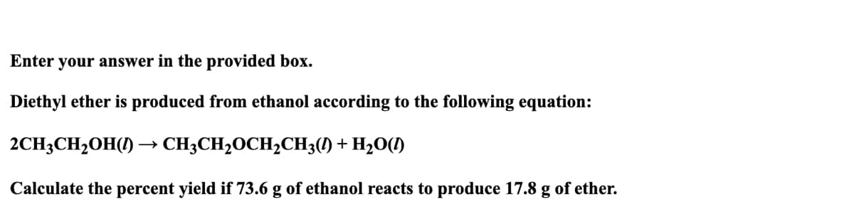 Enter your answer in the provided box.
Diethyl ether is produced from ethanol according to the following equation:
2CH3CH₂OH() → CH3CH₂OCH₂CH3(1) + H₂O(1)
Calculate the percent yield if 73.6 g of ethanol reacts to produce 17.8 g of ether.