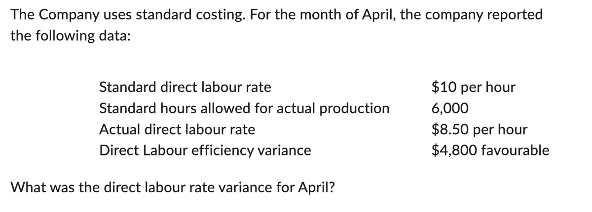 The Company uses standard costing. For the month of April, the company reported
the following data:
Standard direct labour rate
Standard hours allowed for actual production
Actual direct labour rate
Direct Labour efficiency variance
What was the direct labour rate variance for April?
$10 per hour
6,000
$8.50 per hour
$4,800 favourable