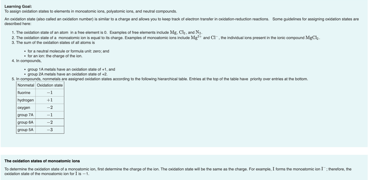 Learning Goal:
To assign oxidation states to elements in monoatomic ions, polyatomic ions, and neutral compounds.
An oxidation state (also called an oxidation number) is similar to a charge and allows you to keep track of electron transfer in oxidation-reduction reactions. Some guidelines for assigning oxidation states are
described here:
1. The oxidation state of an atom in a free element is 0. Examples of free elements include Mg, Cl2 , and N2.
2. The oxidation state of a monoatomic ion is equal to its charge. Examples of monoatomic ions include Mg²+ and Cl-, the individual ions present in the ionic compound MgCl2 .
3. The sum of the oxidation states of all atoms is
• for a neutral molecule or formula unit: zero; and
• for an ion: the charge of the ion.
4. In compounds,
• group 1A metals have an oxidation state of +1, and
group 2A metals have an oxidation state of +2.
5. In compounds, nonmetals are assigned oxidation states according to the following hierarchical table. Entries at the top of the table have priority over entries at the bottom.
Nonmetal Oxidation state
fluorine
-1
hydrogen
+1
охудen
-2
group 7A
-1
group 6A
-2
group 5A
-3
The oxidation states of monoatomic ions
To determine the oxidation state of a monoatomic ion, first determine the charge of the ion. The oxidation state will be the same as the charge. For example, I forms the monoatomic ion I¯; therefore, the
oxidation state of the monoatomic ion for I is –1.
