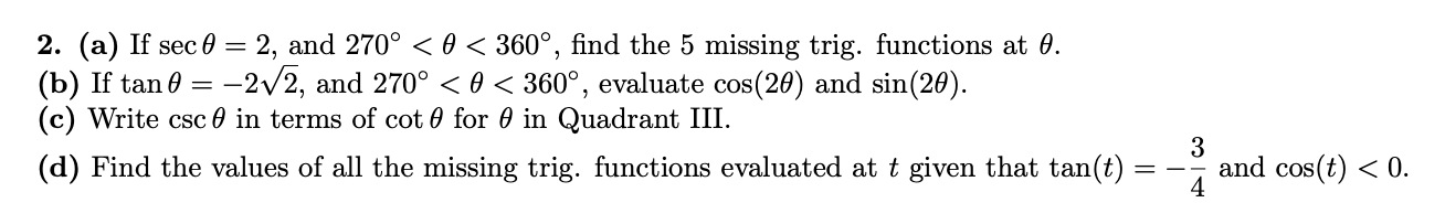 2. (a) If sec = 2, and 270° < 0 < 360°, find the 5 missing trig. functions at 0.
(b) If tan 0 = -2/2, and 270° <0 < 360°, evaluate cos(20) and sin(20).
(c) Write csc 0 in terms of cot 0 for 0 in Quadrant III.
(d) Find the values of all the missing trig. functions evaluated at t given that tan(t)
and cos(t) < 0.
