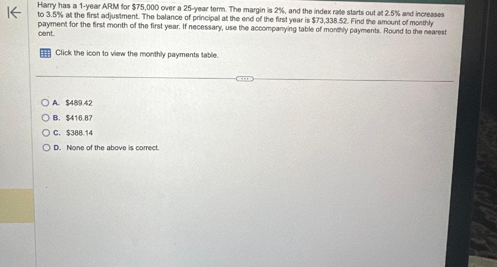 K
Harry has a 1-year ARM for $75,000 over a 25-year term. The margin is 2%, and the index rate starts out at 2.5% and increases
to 3.5% at the first adjustment. The balance of principal at the end of the first year is $73,338.52. Find the amount of monthly
payment for the first month of the first year. If necessary, use the accompanying table of monthly payments. Round to the nearest
cent.
Click the icon to view the monthly payments table.
OA. $489.42
OB. $416.87
OC. $388.14
D. None of the above is correct.