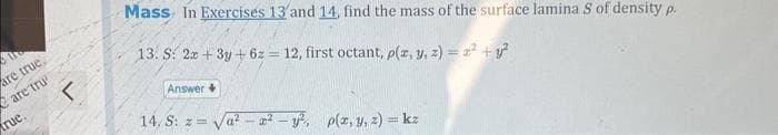 are true.
are tru
true.
r
Mass In Exercises 13 and 14, find the mass of the surface lamina S of density p.
13. S: 2x + 3y + 6z=12, first octant, p(x, y, z) = ² + y²
Answer
14, S: z=
a
x² - y², p(x, y, z) = kz