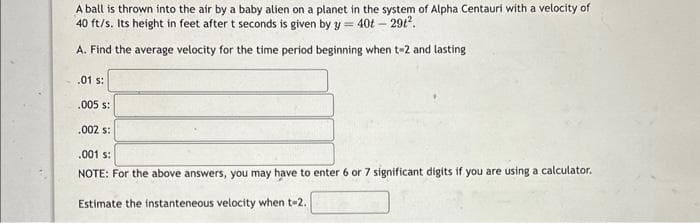 A ball is thrown into the air by a baby alien on a planet in the system of Alpha Centauri with a velocity of
40 ft/s. Its height in feet after t seconds is given by y = 40t - 291².
A. Find the average velocity for the time period beginning when t-2 and lasting
.01 s:
.005 s:
.002 s:
.001 s:
NOTE: For the above answers, you may have to enter 6 or 7 significant digits if you are using a calculator.
Estimate the instanteneous velocity when t-2.