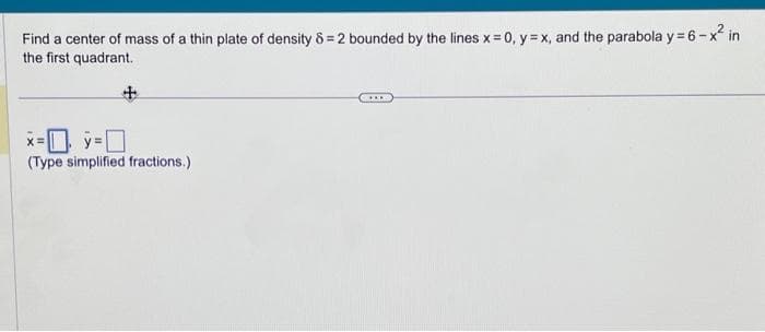 Find a center of mass of a thin plate of density 8=2 bounded by the lines x = 0, y = x, and the parabola y = 6-x² in
the first quadrant.
x=y=[
(Type simplified fractions.)
C...