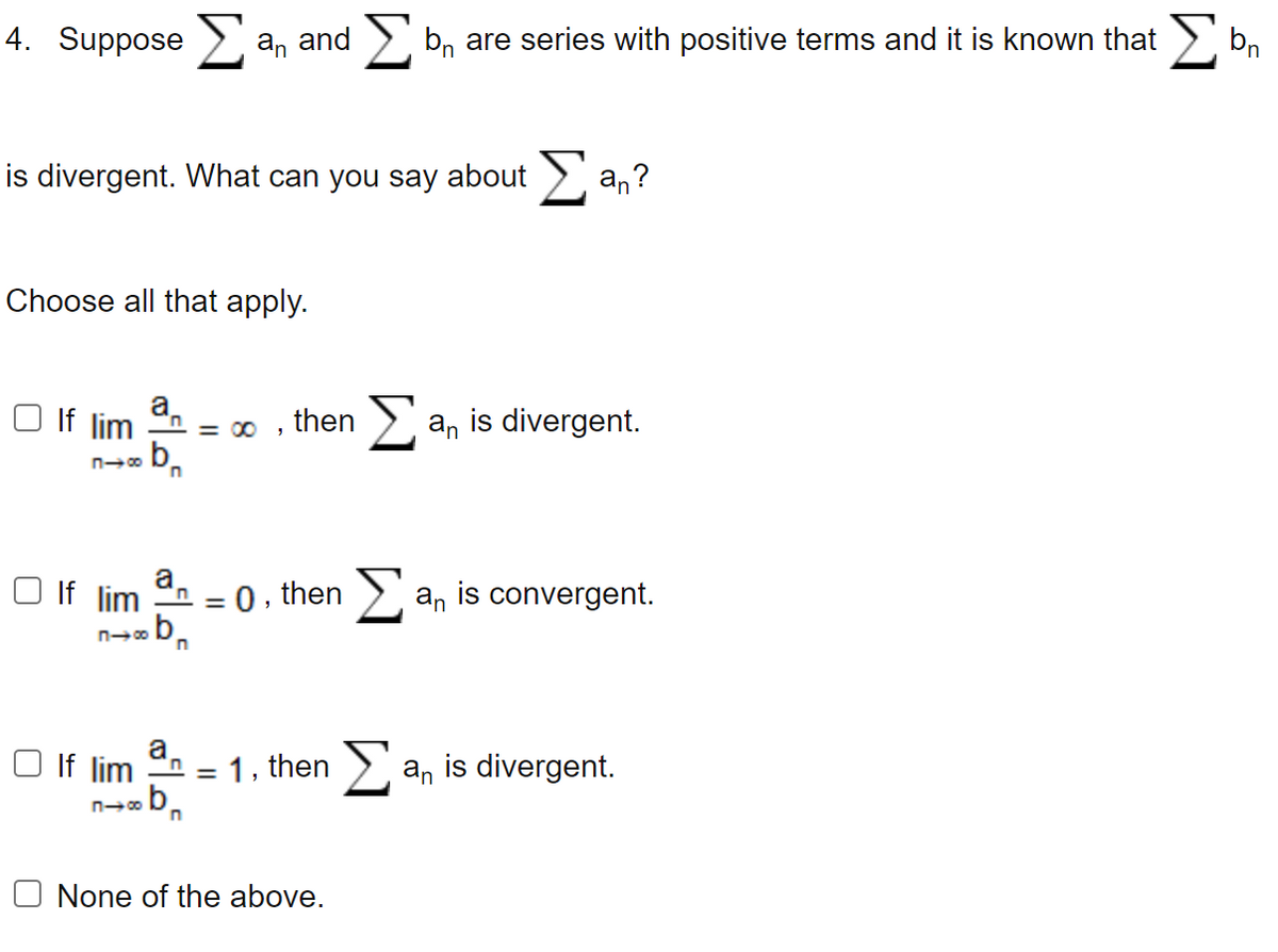 bn
4. suppose Σ an and Σ bn are series with positive terms and it is known that Σ
is divergent. What can you say about
Choose all that apply.
□ If lim
П-00
309
Dr
a
If lim n
..b
818
n
= 00
□ If lim an
n→∞b n
=
then
0,
, then
1, then
O None of the above.
an?
an is divergent.
an is convergent.
an is divergent.