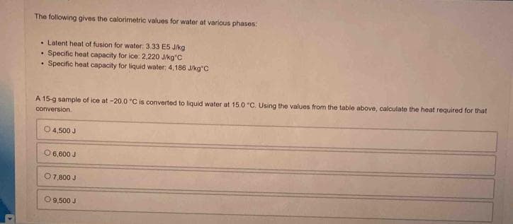 >
The following gives the calorimetric values for water at various phases:
. Latent heat of fusion for water: 3.33 E5 J/kg
• Specific heat capacity for ice: 2,220 J/kg"C
• Specific heat capacity for liquid water: 4,186 J/kg C
A 15-g sample of ice at -20.0 °C is converted to liquid water at 15.0 °C. Using the values from the table above, calculate the heat required for that
conversion
O 4,500 J
O 6,600 J
O 7,800 J
O 9,500 J