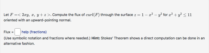 Let F =< 2xy, x, y + z>. Compute the flux of curl(F) through the surface z = 1- x² - y² for x² + y² ≤ 11
oriented with an upward-pointing normal.
Flux = help (fractions)
(Use symbolic notation and fractions where needed.) Hint: Stokes' Theorem shows a direct computation can be done in an
alternative fashion.