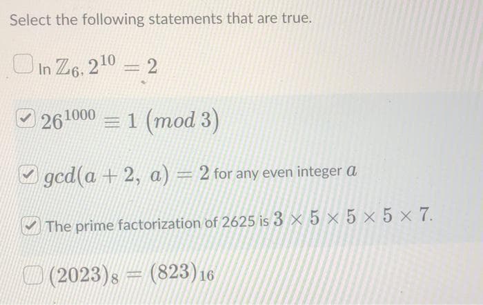 Select the following statements that are true.
In Z6, 2¹0 = 2
261000 = 1 (mod 3)
ged(a+2, a) = 2 for any even integer a
The prime factorization of 2625 is 3x5x5x5x7.
(2023)s (823) 16