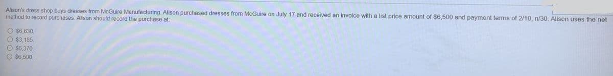 Alison's dress shop buys dresses from McGuire Manufacturing. Alison purchased dresses from McGuire on July 17 and received an invoice with a list price amount of $6,500 and payment terms of 2/10, n/30. Alison uses the net
method to record purchases. Alison should record the purchase at:
O $6,630.
O $3,185.
O $6,370.
O $6,500.
