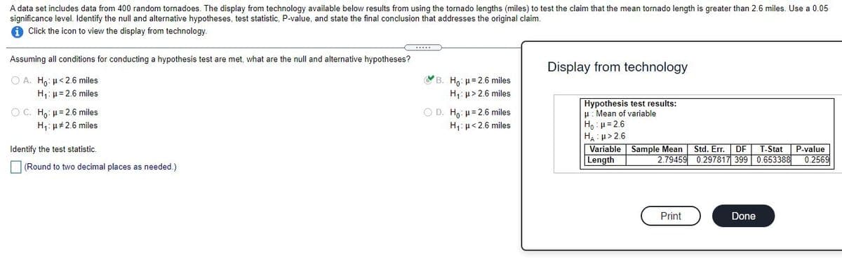 A data set includes data from 400 random tornadoes. The display from technology available below results from using the tornado lengths (miles) to test the claim that the mean tornado length is greater than 2.6 miles. Use a 0.05
significance level. Identify the null and alternative hypotheses, test statistic, P-value, and state the final conclusion that addresses the original claim.
A Click the icon to view the display from technology.
Assuming all conditions for conducting a hypothesis test are met, what are the null and alternative hypotheses?
Display from technology
O A. H,: µ< 2.6 miles
YB. Ho: µ= 2.6 miles
H: µ= 2.6 miles
H,: µ> 2.6 miles
Hypothesis test results:
H: Mean of variable
H, : p=2.6
HA : u> 2.6
Variable Sample Mean
Length
O D. Ho: H=2.6 miles
H,:µ< 2.6 miles
O C. Ho: H= 2.6 miles
H: µ#2.6 miles
Std. Err.
2.79459 0.297817 399 0.653388
Identify the test statistic.
DF
T-Stat
P-value
0.2569
(Round to two decimal places as needed.)
Print
Done
