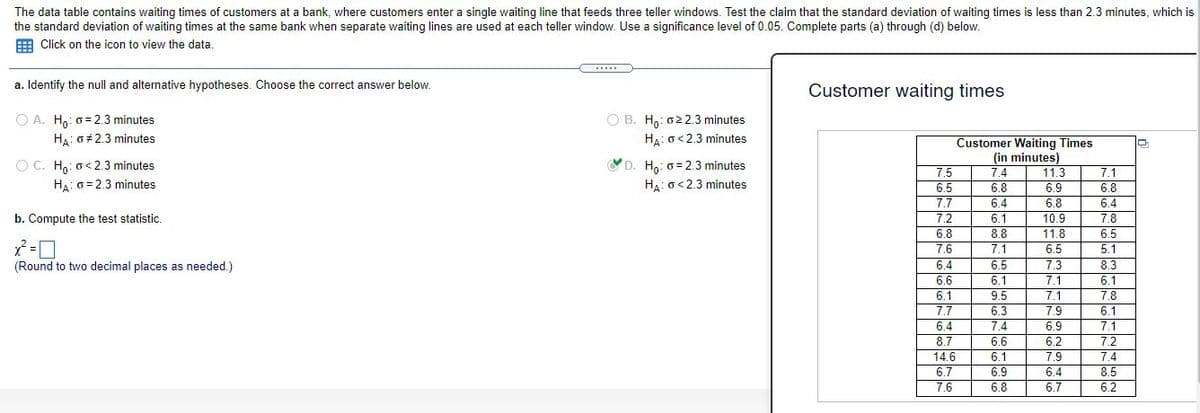 The data table contains waiting times of customers at a bank, where customers enter a single waiting line that feeds three teller windows. Test the claim that the standard deviation of waiting times is less than 2.3 minutes, which is
the standard deviation of waiting times at the same bank when separate waiting lines are used at each teller window. Use a significance level of 0.05. Complete parts (a) through (d) below.
E Click on the icon to view the data.
.....
a. Identify the null and alternative hypotheses. Choose the correct answer below.
Customer waiting times
O A. H,: 0= 2.3 minutes
O B. H,: 022.3 minutes
Ha: o<2.3 minutes
Ha: 0+2.3 minutes
Customer Waiting Times
(in minutes)
7.4
O C. H,: o< 2.3 minutes
YD. Ha: 6 = 2.3 minutes
7.5
11.3
7.1
Ha: 0 = 2.3 minutes
HA: o<2.3 minutes
6.5
6.8
6.9
6.8
7.7
6.4
6.8
6.4
b. Compute the test statistic.
7.2
6.1
10.9
7.8
6.8
8.8
11.8
6.5
7.6
7.1
6.5
5.1
(Round to two decimal places as needed.)
6.4
6.5
7.3
8.3
6.1
6.6
6.1
7.7
6.1
7.1
7.1
7.9
9.5
7.8
6.3
7.4
6.6
6.1
7.1
6.4
8.7
14.6
6.7
6.9
6.2
7.2
6.1
7.9
7.4
6.9
6.8
6.4
6.7
8.5
7.6
6.2
