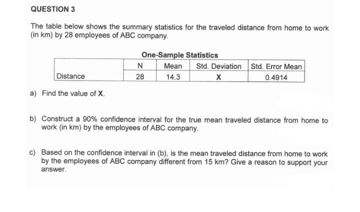 QUESTION 3
The table below shows the summary statistics for the traveled distance from home to work
(in km) by 28 employees of ABC company.
One-Sample Statistics
Std. Deviation Std. Error Mean
0.4914
N
Mean
Distance
28
14.3
a) Find the value of X.
b) Construct a 90% confidence interval for the true mean traveled distance from home to
work (in km) by the employees of ABC company.
c) Based on the confidence interval in (b), is the mean traveled distance from home to work
by the employees of ABC company different from 15 km? Give a reason to support your
answer.
