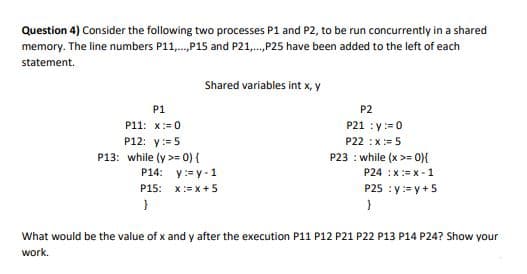 Question 4) Consider the following two processes P1 and P2, to be run concurrently in a shared
memory. The line numbers P11,.,P15 and P21,.,P25 have been added to the left of each
statement.
Shared variables int x, y
P1
P2
P21 : y:=0
P11: x:= 0
P12: y:= 5
P22 :x:= 5
P13: while (y >= 0) {
P14: y:= y-1
P23 : while (x >= 0){
P24 :x:= x - 1
P15: x:= x+ 5
P25 :y:= y +5
}
What would be the value of x and y after the execution P11 P12 P21 P22 P13 P14 P24? Show your
work.
