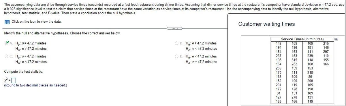 The accompanying data are drive-through service times (seconds) recorded at a fast food restaurant during dinner times. Assuming that dinner service times at the restaurant's competitor have standard deviation o = 47.2 sec, use
a 0.025 significance level to test the claim that service times at the restaurant have the same variation as service times at its competitor's restaurant. Use the accompanying data to identify the null hypothesis, alternative
hypothesis, test statistic, and P-value. Then state a conclusion about the null hypothesis.
Click on the icon to view the data.
Customer waiting times
.....
Identify the null and alternative hypotheses. Choose the correct answer below.
Service Times (in minutes)
142
O A. H,: 0= 47.2 minutes
H: 0+ 47.2 minutes
O B. H: o247.2 minutes
H:o< 47.2 minutes
189
109
215
194
196
181
146
154
163
111
297
O C. Ho: 0 = 47.2 minutes
HA: o< 47.2 minutes
O D. Ha: o< 47.2 minutes
237
153
239
110
198
315
118
155
HA: 0 = 47.2 minutes
164
282
168
166
269
159
153
Compute the test statistic.
170
111
218
183
300
86
152
190
200
(Round to two decimal places as needed.)
201
119
105
172
128
198
81
151
189
127
270
131
183
166
119
