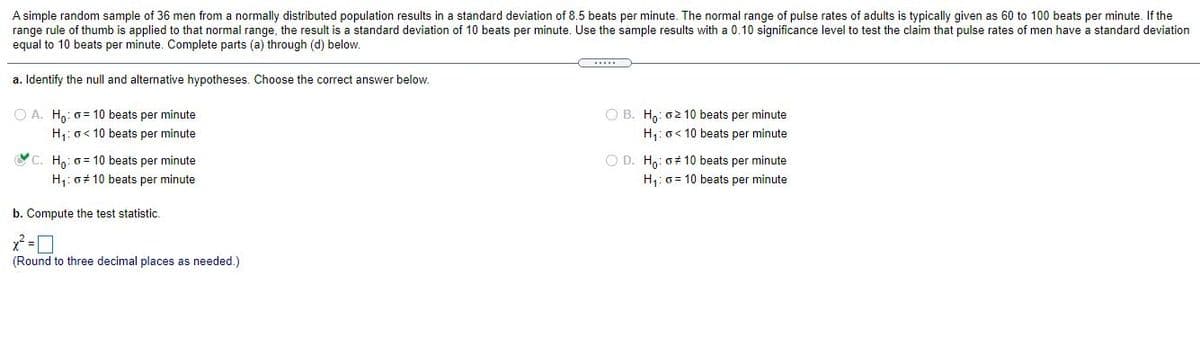 A simple random sample of 36 men from a normally distributed population results in a standard deviation of 8.5 beats per minute. The normal range of pulse rates of adults is typically given as 60 to 100 beats per minute. If the
range rule of thumb is applied to that normal range, the result is a standard deviation of 10 beats per minute. Use the sample results with a 0.10 significance level to test the claim that pulse rates of men have a standard deviation
equal to 10 beats per minute. Complete parts (a) through (d) below.
a. Identify the null and alternative hypotheses. Choose the correct answer below.
O A. H,: 0= 10 beats per minute
O B. H,: o 10 beats per minute
H: o< 10 beats per minute
H,: o< 10 beats per minute
YC. Ho: 0= 10 beats per minute
O D. H,: 0# 10 beats per minute
H1: o 10 beats per minute
H,: 0 = 10 beats per minute
b. Compute the test statistic.
(Round to three decimal places as needed.)
