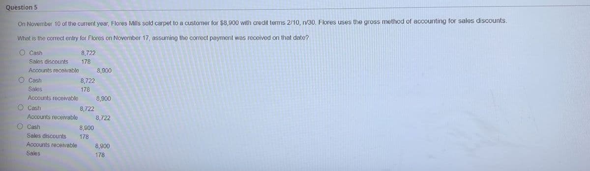 Question 5
On November 10 of the current year, Flores Mills sold carpet to a customer for $8,900 with credit terms 2/10, n/30. Flores uses the gross method of accounting for sales discounts.
What is the correct entry for Flores on November 17, assuming the correct payment was received on that date?
O Cash
8,722
Sales discounts
178
Accounts receivable
8,900
O Cash
8,722
Sales
178
Accounts receivable
8,900
O Cash
8,722
Accounts receivable
8,722
O Cash
8,900
Sales discounts
178
Accounts receivable
8,900
Sales
178
