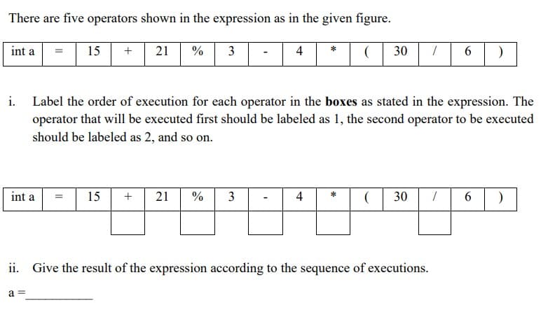 There are five operators shown in the expression as in the given figure.
21 % 3
30 6
int a
15
+
4
*
i. Label the order of execution for each operator in the boxes as stated in the expression. The
operator that will be executed first should be labeled as 1, the second operator to be executed
should be labeled as 2, and so on.
21 %
*
int a
15
4
30
6.
ii. Give the result of the expression according to the sequence of executions.
a =
