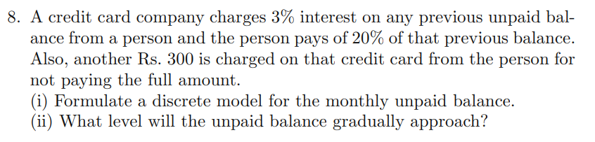 8. A credit card company charges 3% interest on any previous unpaid bal-
ance from a person and the person pays of 20% of that previous balance.
Also, another Rs. 300 is charged on that credit card from the person for
not paying the full amount.
(i) Formulate a discrete model for the monthly unpaid balance.
(ii) What level will the unpaid balance gradually approach?