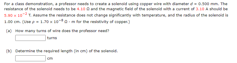 For a class demonstration, a professor needs to create a solenoid using copper wire with diameter d = 0.500 mm. The
resistance of the solenoid needs to be 4.10 and the magnetic field of the solenoid with a current of 3.10 A should be
5.90 x 10-² T. Assume the resistance does not change significantly with temperature, and the radius of the solenoid is
1.00 cm. (Use p = 1.70 x 10-80 m for the resistivity of copper.)
(a) How many turns of wire does the professor need?
turns
(b) Determine the required length (in cm) of the solenoid.
cm