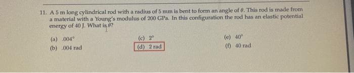 11. A 5 m long cylindrical rod with a radius of 5 mm is bent to form an angle of 0. This rod is made from
a material with a Young's modulus of 200 GPa. In this configuration the rod has an elastic potential
energy of 40 J. What is ?
(a) 004°
(b) .004 rad
(c)
2⁰
(d) 2 rad
(e) 40°
(f) 40 rad