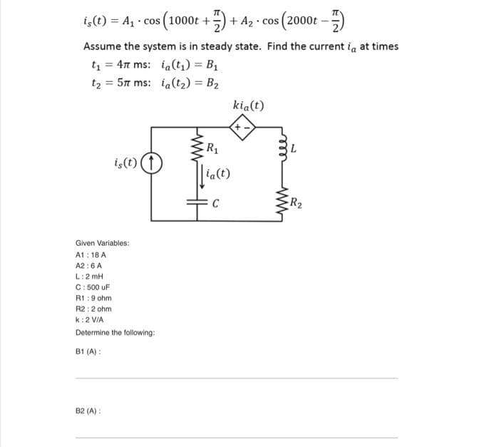 is(t) = A₁ · cos (1000t + 7) + A₂ · cos (2000t - )
Assume the system is in steady state. Find the current i, at times
t₁ = 47 ms:
ia(t₁) = B₁
t₂ = 57 ms:
ia(t₂) = B₂
is(t) ↑
Given Variables:
A1: 18 A
A2:6 A
L: 2mH
C: 500 uF
R1:9 ohm.
R2: 2 ohm
k: 2 V/A
Determine the following:
B1 (A):
B2 (A):
R₁
ia(t)
C
kia(t)
L
R₂