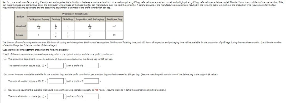 Par, Inc., is a small manufacturer of golf equipment and supplies. Par's distributor believes a market exists for both a medium-priced golf bag, referred to as a standard model, and a high-priced golf bag, referred to as a deluxe model. The distributor is so confident of the market that, if Par
can make the bags at a competitive price, the distributor will purchase all the bags that Par can manufacture over the next three months. A careful analysis of the manufacturing requirements resulted in the following table, which shows the production time requirements for the four
required manufacturing operations and the accounting department's estimate of the profit contribution per bag.
Product
Standard
Production Time(hours)
Cutting and Dyeng Sewing Finishing Inspection and Packaging Profit per Bag
Deluxe
10
1
1
22/0
를
14
The director of manufacturing estimates that 630 hours of cutting and dyeing time, 600 hours of sewing time, 708 hours of finishing time, and 135 hours of inspection and packaging time will be available for the production of golf bags during the next three months. (Let S be the number
of standard bags. Let D be the number of deluxe bags.)
Suppose that Par's management encounters the following situations.
If each of these situations is encountered separately, what is the optimal solution and the total profit contribution?
(a) The accounting department revises its estimate of the profit contribution for the deluxe bag to $18 per bag.
The optimal solution occurs at (S. D) =
with a profit of $
10
$10
with a profit of $
$9
(b) A new low-cost material is available for the standard bag, and the profit contribution per standard bag can be increased to $20 per bag. (Assume that the profit contribution of the deluxe bag is the original $9 value.)
The optimal solution occurs at (S, D) =
(c) New sewing equipment is available that would increase the sewing operation capacity to 725 hours. (Assume that 105 + 9D is the appropriate objective function.)
The optimal solution occurs at (S. D) =
with a profit of $