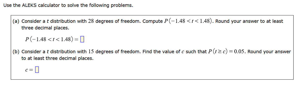 Use the ALEKS calculator to solve the following problems.
(a) Consider a t distribution with 28 degrees of freedom. Compute P(-1.48 < t < 1.48). Round your answer to at least
three decimal places.
P(-1.48 < t < 1.48) = ||
(b) Consider a t distribution with 15 degrees of freedom. Find the value of c such that P (t≥c) = 0.05. Round your answer
to at least three decimal places.
-0
C =