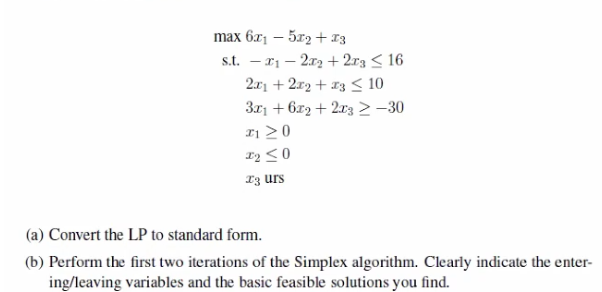 max 6x1 – 5r2 + 13
s.t. – r1 – 2x2 + 2r3 < 16
2.x1 + 2r2 + x3 < 10
3r1 + 6r2 + 2x3> –30
I1 >0
I3 urs
(a) Convert the LP to standard form.
(b) Perform the first two iterations of the Simplex algorithm. Clearly indicate the enter-
ing/leaving variables and the basic feasible solutions you find.
