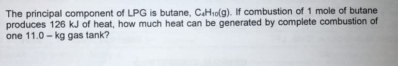 The principal component of LPG is butane, C4H10(g). If combustion of 1 mole of butane
produces 126 kJ of heat, how much heat can be generated by complete combustion of
one 11.0 - kg gas tank?
