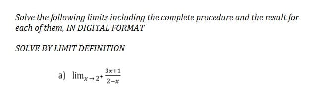Solve the following limits including the complete procedure and the result for
each of them, IN DIGITAL FORMAT
SOLVE BY LIMIT DEFINITION
3x+1
2-x
a) lim, 2+1