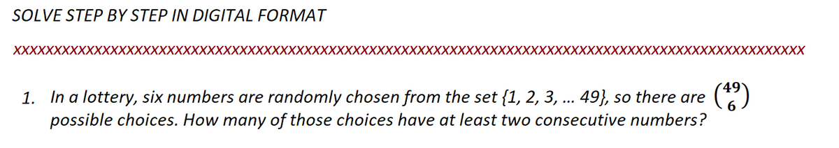 SOLVE STEP BY STEP IN DIGITAL FORMAT
XXXXXXXXXXXXXXXXXXXXXXXXXXXXXXXXXXXXXXXXXXXXXX
XXXXXXXXX
(49)
1. In a lottery, six numbers are randomly chosen from the set {1, 2, 3, ... 49}, so there are
possible choices. How many of those choices have at least two consecutive numbers?