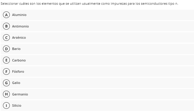 Seleccionar cuáles son los elementos que se utilizan usualmente como impurezas para los semiconductores tipo n.
(A) Aluminio
B Antimonio
Arsénico
D) Bario
E) Carbono
F) Fósforo
Galio
H) Germanio
Silicio
