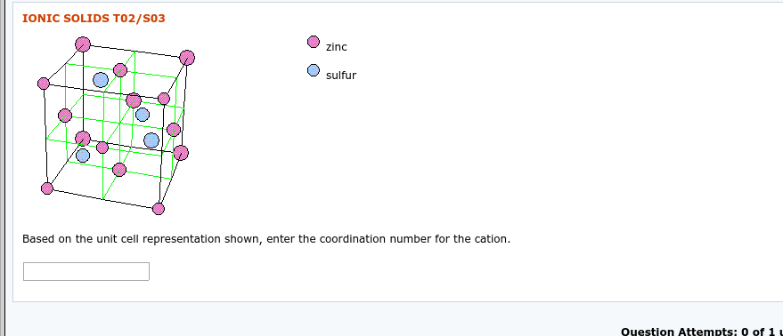 IONIC SOLIDS T02/S03
zinc
sulfur
Based on the unit cell representation shown, enter the coordination number for the cation.
0 of 1
Question Attempts:
