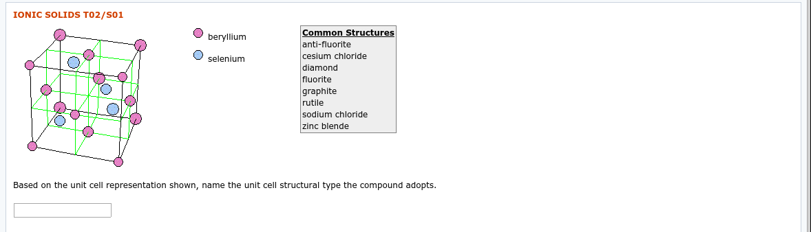 IONIC SOLIDS T02/S01
Common Structures
beryllium
anti-fluorite
cesium chloride
diamond
selenium
fluorite
graphite
rutile
sodium chloride
zinc blende
Based on the unit cell representation shown, name the unit cell structural type the compound adopts.
