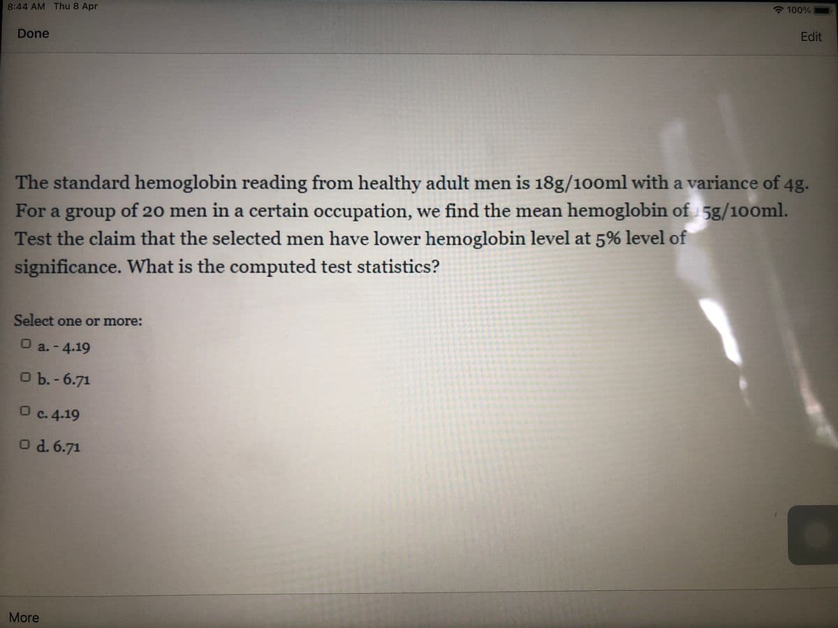 - 100%
8:44 AM Thu 8 Apr
Edit
Done
The standard hemoglobin reading from healthy adult men is 18g/100ml with a variance of 4g.
For a group of 20 men in a certain occupation, we find the mean hemoglobin of 5g/100ml.
Test the claim that the selected men have lower hemoglobin level at 5% level of
significance. What is the computed test statistics?
Select one or more:
O a. - 4.19
ОЪ.- 6.71
O c. 4.19
O d. 6.71
More

