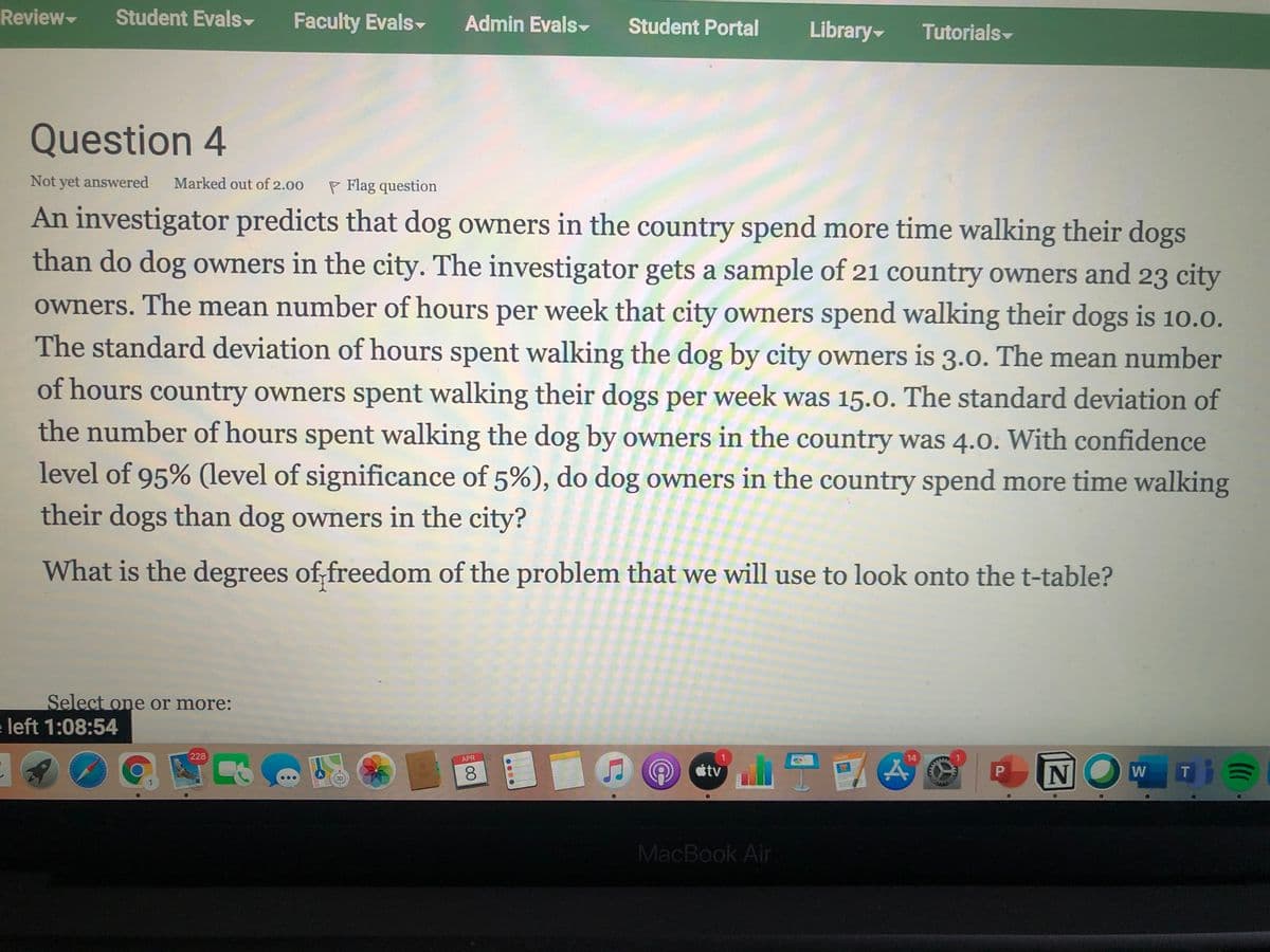 Review
Student Evals
Faculty Evals-
Admin Evals-
Student Portal
Library
Tutorials-
Question 4
Not yet answered
Marked out of 2.00
P Flag question
An investigator predicts that dog owners in the country spend more time walking their dogs
than do dog owners in the city. The investigator gets a sample of 21 country owners and 23 city
owners. The mean number of hours per week that city owners spend walking their dogs is 10.0.
The standard deviation of hours spent walking the dog by city owners is 3.0. The mean number
of hours country owners spent walking their dogs per week was 15.0. The standard deviation of
the number of hours spent walking the dog by owners in the country was 4.0. With confidence
level of 95% (level of significance of 5%), do dog owners in the country spend more time walking
their dogs than dog owners in the city?
What is the degrees of;freedom of the problem that we will use to look onto the t-table?
Select one or more:
e left 1:08:54
228
14
APR
8.
tv
W
T.
MacBook Air
