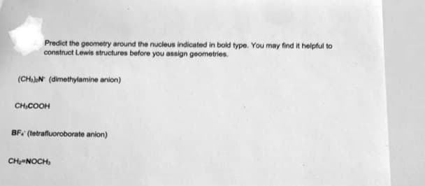 Predict the geometry around the nucleus indicated in bold type. You may find it helpful to
construct Lewis structures before you assign geometries.
(CH)N (dimethylamine anion)
CH,COOH
BF. (tetrafluoroborate anion)
CH-NOCH,
