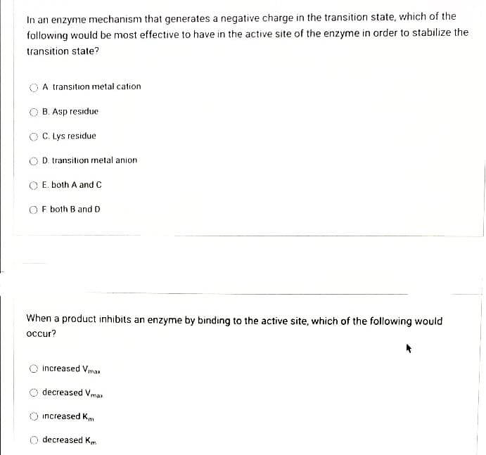 In an enzyme mechanism that generates a negative charge in the transition state, which of the
following would be most effective to have in the active site of the enzyme in order to stabilize the
transition state?
A transition metal cation
O B. Asp residue
O C. Lys residue
O D. transition metal anion
O E. both A and C
OF both B and D
When a product inhibits an enzyme by binding to the active site, which of the following would
occur?
increased Vmas
decreased Vmaz
increased Km
decreased K.
