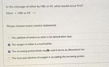 in the cleavage of ether by HBr or HI, what would occur first?
Ether HBr or HI -
Please choose every correct statement.
The addition of proton to ether is for dehydration step.
G The oxygen in ether is a nucleophile.
O The incoming proton binds oxyen and it forms an alkowoniun ion
The lone pair electron of axygen is accepting the incoming proton.
