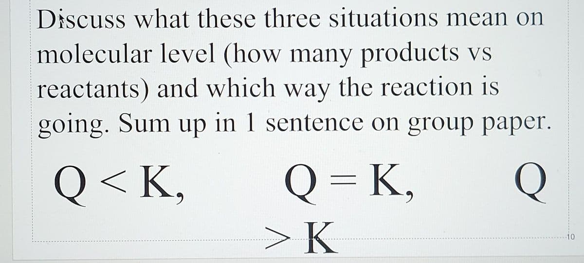 Discuss what these three situations mean on
molecular level (how many products vs
reactants) and which way the reaction is
going. Sum up in 1 sentence on group paper.
Q < K,
Q = K,
Q
11
>K
-10
