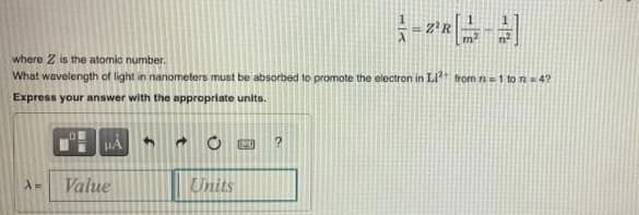 Z'R
where Z is the atomic number.
What wavelength of light in nanometers must be absorbed to promote the electron in Lit from n=1 to n 4?
Express your answer with the appropriate units.
Value
Units
