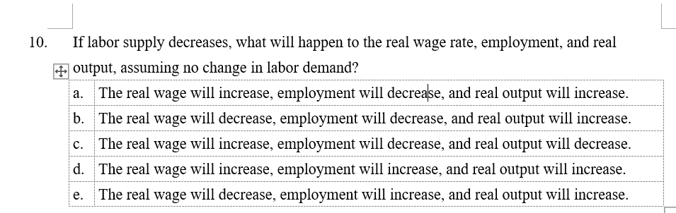 10.
If labor supply decreases, what will happen to the real wage rate, employment, and real
output, assuming no change in labor demand?
The real wage will increase, employment will decrease, and real output will increase.
b. The real wage will decrease, employment will decrease, and real output will increase.
The real wage will increase, employment will decrease, and real output will decrease.
d. The real wage will increase, employment will increase, and real output will increase.
The real wage will decrease, employment will increase, and real output will increase.