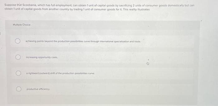 Suppose that Scoobania, which has full employment, can obtain 1 unit of capital goods by sacrificing 2 units of consumer goods domestically but can
obtain 1 unit of capital goods from another country by trading 1 unit of consumer goods for it. This reality illustrates
Multiple Choice
achieving points beyond the production possibilities curve through international specialization and trade.
Increasing opportunity costs,
a rightward (outward) shift of the production possibilities curve.
productive efficiency.