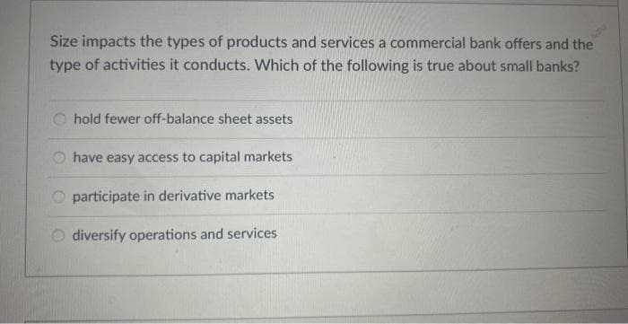 Size impacts the types of products and services a commercial bank offers and the
type of activities it conducts. Which of the following is true about small banks?
hold fewer off-balance sheet assets
O have easy access to capital markets
participate in derivative markets
diversify operations and services