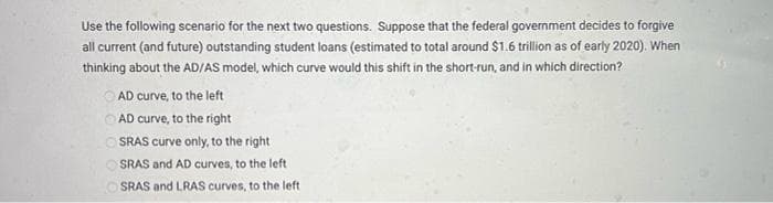 Use the following scenario for the next two questions. Suppose that the federal government decides to forgive
all current (and future) outstanding student loans (estimated to total around $1.6 trillion as of early 2020). When
thinking about the AD/AS model, which curve would this shift in the short-run, and in which direction?
AD curve, to the left
AD curve, to the right
OSRAS curve only, to the right
OSRAS and AD curves, to the left.
OSRAS and LRAS curves, to the left