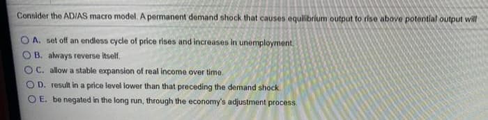 Consider the AD/AS macro model. A permanent demand shock that causes equilibrium output to rise above potential output will
A. set off an endless cycle of price rises and increases in unemployment.
B. always reverse itself.
OC. allow a stable expansion of real income over time.
OD. result in a price level lower than that preceding the demand shock.
OE. be negated in the long run, through the economy's adjustment process.