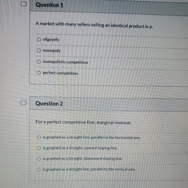 D
0
Question 1
A market with many sellers selling an identical product is a:
O oligopoly
O monopoly
O monopolistic competition
O perfect competition
Question 2
For a perfect competitive firm, marginal revenue:
O is graphed as a straight line, parallel to the horizontal axis.
O is graphed as a straight, upward sloping line.
O is graphed as a straight, downward sloping line.
O is graphed as a straight line, parallel to the vertical axis.