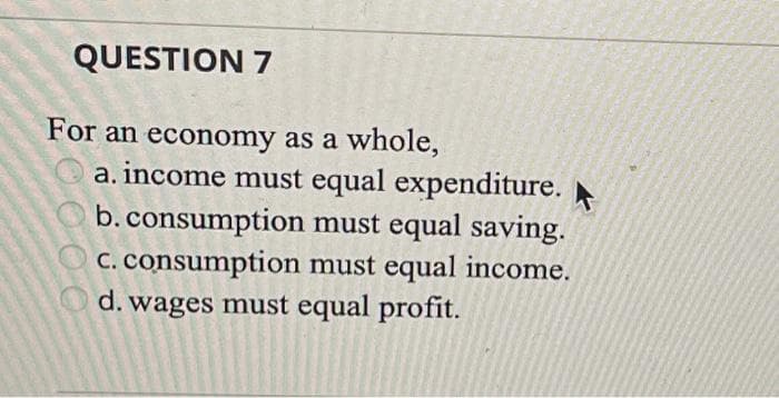 QUESTION 7
For an economy as a whole,
a. income must equal expenditure.
b. consumption must equal saving.
c. consumption must equal income.
d. wages must equal profit.